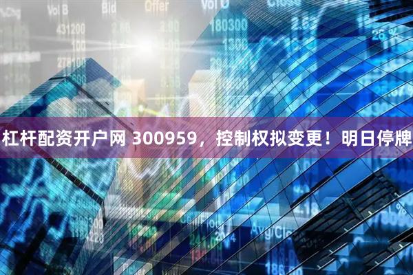 杠杆配资开户网 300959，控制权拟变更！明日停牌