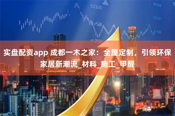 实盘配资app 成都一木之家：全屋定制，引领环保家居新潮流_材料_施工_甲醛