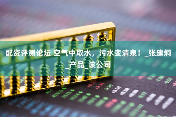 配资评测论坛 空气中取水，污水变清泉！_张建炯_产品_该公司
