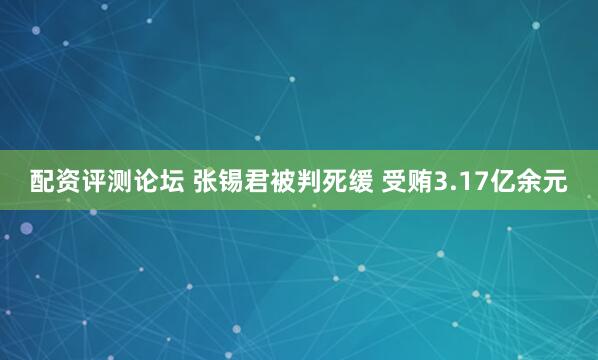 配资评测论坛 张锡君被判死缓 受贿3.17亿余元