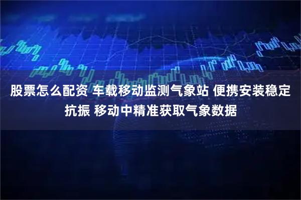 股票怎么配资 车载移动监测气象站 便携安装稳定抗振 移动中精准获取气象数据