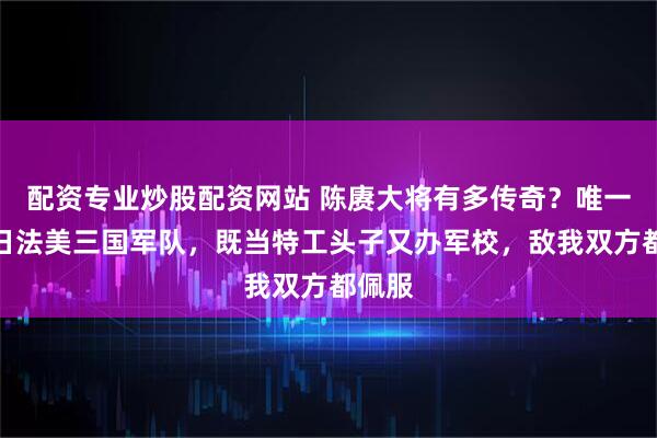 配资专业炒股配资网站 陈赓大将有多传奇？唯一打过日法美三国军队，既当特工头子又办军校，敌我双方都佩服