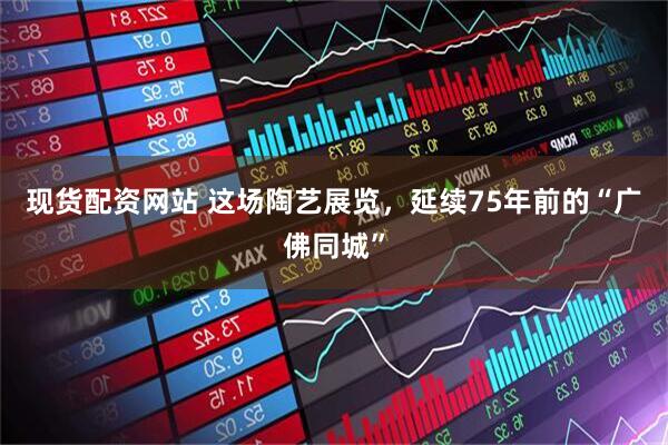 现货配资网站 这场陶艺展览，延续75年前的“广佛同城”