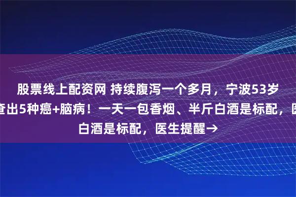 股票线上配资网 持续腹泻一个多月,宁波53岁男子同时查出5种癌+脑病!一天一包香烟、半斤白酒是标配,医生提醒→